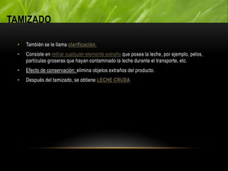 TAMIZADO
• También se le llama clarificación.
• Consiste en retirar cualquier elemento extraño que posea la leche, por ejemplo, pelos,
partículas groseras que hayan contaminado la leche durante el transporte, etc.
• Efecto de conservación: elimina objetos extraños del producto.
• Después del tamizado, se obtiene LECHE CRUDA
 
