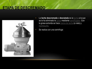 ETAPA DE DESCREMADO
• La leche descremada o desnatada es la leche a la que
se le ha eliminado la grasa mediante centrifugado. Con
la grasa extraída se hace crema de leche (o nata) y
mantequilla.
• Se realiza con una centrifuga
 