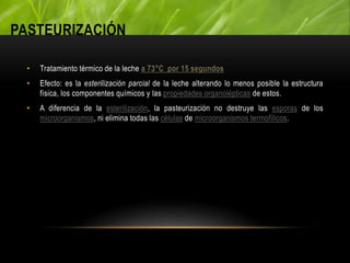 PASTEURIZACIÓN
• Tratamiento térmico de la leche a 73°C por 15 segundos
• Efecto: es la esterilización parcial de la leche alterando lo menos posible la estructura
física, los componentes químicos y las propiedades organolépticas de estos.
• A diferencia de la esterilización, la pasteurización no destruye las esporas de los
microorganismos, ni elimina todas las células de microorganismos termofílicos.
 