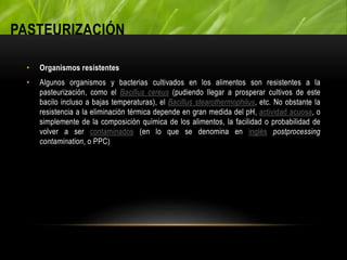 PASTEURIZACIÓN
• Organismos resistentes
• Algunos organismos y bacterias cultivados en los alimentos son resistentes a la
pasteurización, como el Bacillus cereus (pudiendo llegar a prosperar cultivos de este
bacilo incluso a bajas temperaturas), el Bacillus stearothermophilus, etc. No obstante la
resistencia a la eliminación térmica depende en gran medida del pH, actividad acuosa, o
simplemente de la composición química de los alimentos, la facilidad o probabilidad de
volver a ser contaminados (en lo que se denomina en inglés postprocessing
contamination, o PPC)
 