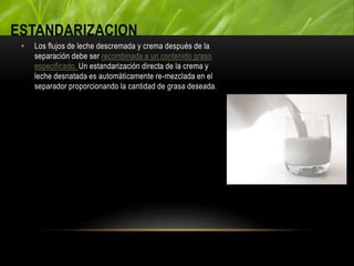 ESTANDARIZACION
• Los flujos de leche descremada y crema después de la
separación debe ser recombinada a un contenido graso
especificado. Un estandarización directa de la crema y
leche desnatada es automáticamente re-mezclada en el
separador proporcionando la cantidad de grasa deseada.
 