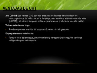 VENTAJAS DE UHT
Alta Calidad: Los valores D y Z son más altas para los factores de calidad que los
microorganismos. La reducción en el tiempo proceso es debida a temperatura más altas
(UHTST) y al mínimo tiempo en enfriarse para tener un producto de mas alta calidad.
Vida en estante mas larga:
• Pueden esperarse una vida útil superior a 6 meses, sin refrigeración.
Empaquetamiento más barato:
• Tanto el costo del empaque, almacenamiento y transporte (no se requiere vehículos
refrigerados para su transporte.
 