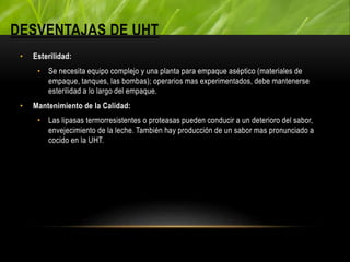 DESVENTAJAS DE UHT
• Esterilidad:
• Se necesita equipo complejo y una planta para empaque aséptico (materiales de
empaque, tanques, las bombas); operarios mas experimentados, debe mantenerse
esterilidad a lo largo del empaque.
• Mantenimiento de la Calidad:
• Las lipasas termorresistentes o proteasas pueden conducir a un deterioro del sabor,
envejecimiento de la leche. También hay producción de un sabor mas pronunciado a
cocido en la UHT.
 