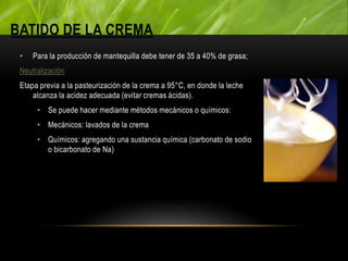 BATIDO DE LA CREMA
• Para la producción de mantequilla debe tener de 35 a 40% de grasa;
Neutralización
Etapa previa a la pasteurización de la crema a 95°C, en donde la leche
alcanza la acidez adecuada (evitar cremas ácidas).
• Se puede hacer mediante métodos mecánicos o químicos:
• Mecánicos: lavados de la crema
• Químicos: agregando una sustancia química (carbonato de sodio
o bicarbonato de Na)
 
