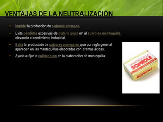 VENTAJAS DE LA NEUTRALIZACIÓN
• Impide la producción de sabores amargos.
• Evita pérdidas excesivas de materia grasa en el suero de mantequilla
elevando el rendimiento industrial.
• Evita la producción de sabores anormales que por regla general
aparecen en las mantequillas elaboradas con cremas ácidas.
• Ayuda a fijar la calidad tipo en la elaboración de mantequilla.
 