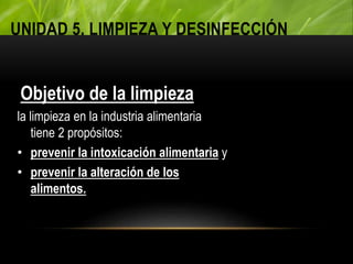 UNIDAD 5. LIMPIEZA Y DESINFECCIÓN
Objetivo de la limpieza
la limpieza en la industria alimentaria
tiene 2 propósitos:
• prevenir la intoxicación alimentaria y
• prevenir la alteración de los
alimentos.
 