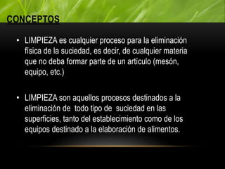 CONCEPTOS
• LIMPIEZA es cualquier proceso para la eliminación
física de la suciedad, es decir, de cualquier materia
que no deba formar parte de un artículo (mesón,
equipo, etc.)
• LIMPIEZA son aquellos procesos destinados a la
eliminación de todo tipo de suciedad en las
superficies, tanto del establecimiento como de los
equipos destinado a la elaboración de alimentos.
 