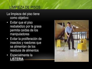 La limpieza del piso tiene
como objetivo:
• Evitar que el piso
resbaladizo por la grasa
permita caídas de los
manipuladores
• Evitar la proliferación de
insectos y roedores que
se alimentan de los
residuos de alimentos
• Especialmente la
LISTERIA
LIMPIEZA DE PISOS
 
