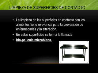 • La limpieza de las superficies en contacto con los
alimentos tiene relevancia para la prevención de
enfermedades y la alteración.
• En estas superficies se forma la llamada
• bio-película microbiana.
LIMPIEZA DE SUPERFICIES DE CONTACTO
 