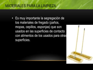 • Es muy importante la segregación de
los materiales de fregado (paños,
mopas, cepillos, esponjas) que son
usados en las superficies de contacto
con alimentos de los usados para otras
superficies.
MATERIALES PARA LA LIMPIEZA
 