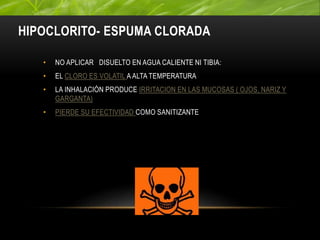 HIPOCLORITO- ESPUMA CLORADA
• NO APLICAR DISUELTO EN AGUA CALIENTE NI TIBIA:
• EL CLORO ES VOLATIL A ALTA TEMPERATURA
• LA INHALACIÓN PRODUCE IRRITACION EN LAS MUCOSAS ( OJOS, NARIZ Y
GARGANTA)
• PIERDE SU EFECTIVIDAD COMO SANITIZANTE
 