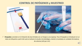 ✓ Hisopados: consisten en la frotación de área limitada con un hisopo o una esponja. Tras el hisopado se introducen en un
tubo con diluyente a partir del cual se realizará el estudio microbiológico, dando lo resultados en unidades formadoras
de colonias (ufc) por cm2.
CONTROL DE PATÓGENOS y MUESTREO
 