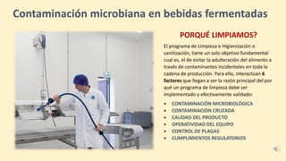 Contaminación microbiana en bebidas fermentadas
PORQUÉ LIMPIAMOS?
El programa de Limpieza e Higienización o
sanitización, tiene un solo objetivo fundamental
cual es, el de evitar la adulteración del alimento a
través de contaminantes incidentales en toda la
cadena de producción. Para ello, interactúan 6
factores que llegan a ser la razón principal del por
qué un programa de limpieza debe ser
implementado y efectivamente validado:
• CONTAMINACIÓN MICROBIOLÓGICA
• CONTAMINACIÓN CRUZADA
• CALIDAD DEL PRODUCTO
• OPERATIVIDAD DEL EQUIPO
• CONTROL DE PLAGAS
• CUMPLIMIENTOS REGULATORIOS
 