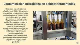 Contaminación microbiana en bebidas fermentadas
No existen especificaciones
oficiales en el Códex Alimentarius
ni en el CAA, respecto de criterios
microbiológicos en cerveza, dado
que se considera que estos
influyen exclusivamente en la
calidad del producto y no en su
inocuidad, siempre que se
cumplan los parámetros
fisicoquímicos de alcohol y pH, sin
embargo, en la práctica, se
considera que todo
microorganismo contaminante
presente en la cerveza representa
un potencial riesgo para el
producto.
 