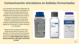 Contaminación microbiana en bebidas fermentadas
Las cervecerías normalmente dependen de
métodos clásicos de cultivo combinados con
caracterización fenotípica básica de los
aislados. El procesamiento de la muestra
depende del microorganismo que se busca,
la etapa de producción y los recursos
disponibles. Este proceso normalmente
involucra la recolección de células de las
muestras mediante filtración por membrana
seguido de inoculación en medios selectivos
y no selectivos.
Existen diversos medios de cultivo para
bacterias que alteran la cerveza, y por
ejemplo, en la UE, la Convención Cervecera
de Europa recomienda para Lactobacillus y
Pediococcus Medio MRS (de Man, Rogosa y
Sharpe), Raka-Ray y UBA (Agar universal de
cerveza)
 