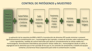 La aplicación de los requisitos de BPM y HACCP a la producción de alimentos RTE puede minimizar o prevenir
significativamente la contaminación con L. monocytogenes (por ejemplo, a través de controles sobre materias primas
u otros ingredientes, medidas de control listericidas para destruir consistentemente las células viables de L.
monocytogenes, formulaciones listeristáticas para prevenir células viables de L. monocytogenes desde el cultivo, la
segregación de los alimentos que se han cocinado de los que no, los controles de saneamiento, el diseño de equipos
sanitarios y las barreras físicas (separación) para evitar la contaminación cruzada)
CONTROL DE PATÓGENOS y MUESTREO
 