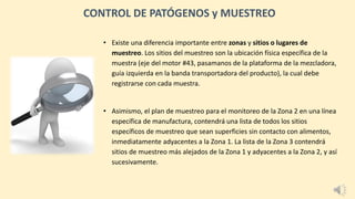 • Existe una diferencia importante entre zonas y sitios o lugares de
muestreo. Los sitios del muestreo son la ubicación física específica de la
muestra (eje del motor #43, pasamanos de la plataforma de la mezcladora,
guía izquierda en la banda transportadora del producto), la cual debe
registrarse con cada muestra.
• Asimismo, el plan de muestreo para el monitoreo de la Zona 2 en una línea
específica de manufactura, contendrá una lista de todos los sitios
específicos de muestreo que sean superficies sin contacto con alimentos,
inmediatamente adyacentes a la Zona 1. La lista de la Zona 3 contendrá
sitios de muestreo más alejados de la Zona 1 y adyacentes a la Zona 2, y así
sucesivamente.
CONTROL DE PATÓGENOS y MUESTREO
 