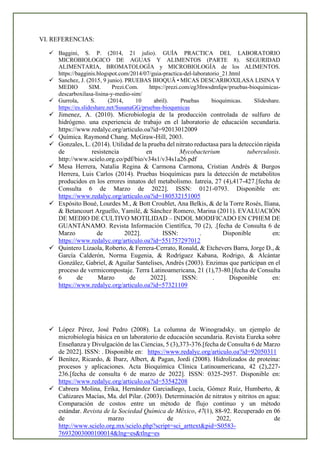 VI. REFERENCIAS:
✓ Baggini, S. P. (2014, 21 julio). GUÍA PRACTICA DEL LABORATORIO
MICROBIOLOGICO DE AGUAS Y ALIMENTOS (PARTE 8). SEGURIDAD
ALIMENTARIA, BROMATOLOGÍA y MICROBIOLOGÍA de los ALIMENTOS.
https://bagginis.blogspot.com/2014/07/guia-practica-del-laboratorio_21.html
✓ Sanchez, J. (2015, 9 junio). PRUEBAS BIOQUÃ•MICAS DESCARBOXILASA LISINA Y
MEDIO SIM. Prezi.Com. https://prezi.com/eg3fnwsdmfqw/pruebas-bioquimicas-
descarboxilasa-lisina-y-medio-sim/
✓ Gurrola, S. (2014, 10 abril). Pruebas bioquímicas. Slideshare.
https://es.slideshare.net/SusanaGG/pruebas-bioqumicas
✓ Jimenez, A. (2010). Microbiología de la producción controlada de sulfuro de
hidrógeno. una experiencia de trabajo en el laboratorio de educación secundaria.
https://www.redalyc.org/articulo.oa?id=92013012009
✓ Química. Raymond Chang. McGraw-Hill, 2003.
✓ Gonzales, L. (2014). Utilidad de la prueba del nitrato reductasa para la detección rápida
de resistencia en Mycobacterium tuberculosis.
http://www.scielo.org.co/pdf/bio/v34s1/v34s1a26.pdf
✓ Mesa Herrera, Natalia Regina & Carmona Carmona, Cristian Andrés & Burgos
Herrera, Luis Carlos (2014). Pruebas bioquímicas para la detección de metabolitos
producidos en los errores innatos del metabolismo. Iatreia, 27 (4),417-427.[fecha de
Consulta 6 de Marzo de 2022]. ISSN: 0121-0793. Disponible en:
https://www.redalyc.org/articulo.oa?id=180532151005
✓ Expósito Boué, Lourdes M., & Bott Croublet, Ana Belkis, & de la Torre Rosés, Iliana,
& Betancourt Arguello, Yamilé, & Sánchez Romero, Marina (2011). EVALUACIÓN
DE MEDIO DE CULTIVO MOTILIDAD – INDOL MODIFICADO EN CPHEM DE
GUANTÁNAMO. Revista Información Científica, 70 (2), .[fecha de Consulta 6 de
Marzo de 2022]. ISSN: . Disponible en:
https://www.redalyc.org/articulo.oa?id=551757297012
✓ Quintero Lizaola, Roberto, & Ferrera-Cerrato, Ronald, & Etchevers Barra, Jorge D., &
García Calderón, Norma Eugenia, & Rodríguez Kabana, Rodrigo, & Alcántar
González, Gabriel, & Aguilar Santelises, Andrés (2003). Enzimas que participan en el
proceso de vermicompostaje. Terra Latinoamericana, 21 (1),73-80.[fecha de Consulta
6 de Marzo de 2022]. ISSN: . Disponible en:
https://www.redalyc.org/articulo.oa?id=57321109
✓ López Pérez, José Pedro (2008). La columna de Winogradsky. un ejemplo de
microbiología básica en un laboratorio de educación secundaria. Revista Eureka sobre
Enseñanza y Divulgación de las Ciencias, 5 (3),373-376.[fecha de Consulta 6 de Marzo
de 2022]. ISSN: . Disponible en: https://www.redalyc.org/articulo.oa?id=92050311
✓ Benítez, Ricardo, & Ibarz, Albert, & Pagan, Jordi (2008). Hidrolizados de proteina:
procesos y aplicaciones. Acta Bioquímica Clínica Latinoamericana, 42 (2),227-
236.[fecha de consulta 6 de marzo de 2022]. ISSN: 0325-2957. Disponible en:
https://www.redalyc.org/articulo.oa?id=53542208
✓ Cabrera Molina, Erika, Hernández Garciadiego, Lucía, Gómez Ruíz, Humberto, &
Cañizares Macías, Ma. del Pilar. (2003). Determinación de nitratos y nitritos en agua:
Comparación de costos entre un método de flujo continuo y un método
estándar. Revista de la Sociedad Química de México, 47(1), 88-92. Recuperado en 06
de marzo de 2022, de
http://www.scielo.org.mx/scielo.php?script=sci_arttext&pid=S0583-
76932003000100014&lng=es&tlng=es
 
