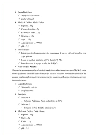 ➢ Cepas Bacteriana
✓ Staphylococcus aureus
✓ Escherichia coli
➢ Medio de Cultivo: Medio Fraizer
✓ Peptona …10g
✓ Cloruro de sodio …5g
✓ Extracto de carne …5g
✓ Gelatina …4.8g
✓ Agar …15g
✓ Agua destilada …1000ml
✓ pH …7.2
➢ Procedimiento
✓ Primero se siembra por puntura las muestras de S. aureus y E. coli en palcas con
Agar gelatina
✓ Luego se incuban las placas a 37°C durante 48-72h
✓ Posteriormente se agrega la solución de HgCl2
✓ Reducción de Nitratos:
Algunas bacterias pueden reducir los nitritos a ciertos productos gaseosos como N o N2O, estos
nitritos pueden ser obtenidos de los nitratos que han sido reducidos previamente en nitritos. Se
usa esta prueba para lograr detectar una respiración anaerobia, utilizando nitrato como aceptor
final de electrones.
➢ Cepas Bacteriana
✓ Salmonella entérica
✓ Shigella sonnei
➢ Reactivos:
✓ Solución A
- Solución Acética de Ácido sulfanífilico al 0.8%
✓ Solución B
- Solución acética de naftil amina al 0.5%
➢ Medios de Cultivo: Caldo Nitrato
✓ Peptona …10g
✓ NaCl …5g
✓ KNO3 …1g
✓ Agua destilada …1000ml
✓ pH …7.2
 