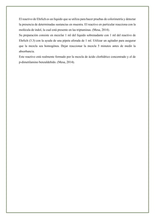 El reactivo de Ehrlich es un líquido que se utiliza para hacer pruebas de colorimetría y detectar
la presencia de determinadas sustancias en muestra. El reactivo en particular reacciona con la
molécula de indol, la cual está presente en las triptaminas. (Mesa, 2014).
Su preparación consiste en mezclar 1 ml del líquido sobrenadante con 1 ml del reactivo de
Ehrlich (3.3) con la ayuda de una pipeta aforada de 1 ml. Utilizar un agitador para asegurar
que la mezcla sea homogénea. Dejar reaccionar la mezcla 5 minutos antes de medir la
absorbancia.
Este reactivo está realmente formado por la mezcla de ácido clorhídrico concentrado y el de
p-dimetilamino benzaldehído. (Mesa, 2014).
 