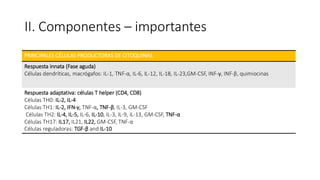 II. Componentes – importantes
PRINCIPALES CÉLULAS PRODUCTORAS DE CITOQUINAS
Respuesta innata (Fase aguda)
Células dendríticas, macrógafos: IL-1, TNF-α, IL-6, IL-12, IL-18, IL-23,GM-CSF, INF-γ, INF-β, quimiocinas
Respuesta adaptativa: células T helper (CD4, CD8)
Células TH0: IL-2, IL-4
Células TH1: IL-2, IFN-γ, TNF-α, TNF-β, IL-3, GM-CSF
Células TH2: IL-4, IL-5, IL-6, IL-10, IL-3, IL-9, IL-13, GM-CSF, TNF-α
Células TH17: IL17, IL21, IL22, GM-CSF, TNF-α
Células reguladoras: TGF-β and IL-10
 