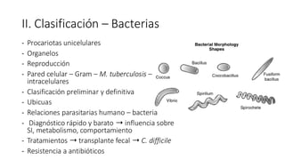 II. Clasificación – Bacterias
- Procariotas unicelulares
- Organelos
- Reproducción
- Pared celular – Gram – M. tuberculosis –
intracelulares
- Clasificación preliminar y definitiva
- Ubicuas
- Relaciones parasitarias humano – bacteria
- Diagnóstico rápido y barato ➝ influencia sobre
SI, metabolismo, comportamiento
- Tratamientos ➝ transplante fecal ➝ C. difficile
- Resistencia a antibióticos
 