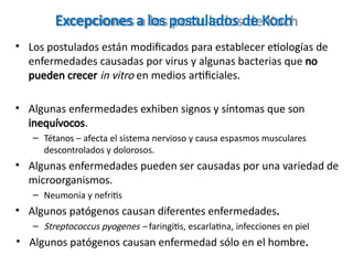Excepciones a los postulados de Koch
• Los postulados están modificados para establecer etiologías de
enfermedades causadas por virus y algunas bacterias que no
pueden crecer in vitro en medios artificiales.
• Algunas enfermedades exhiben signos y síntomas que son
inequívocos.
– Tétanos – afecta el sistema nervioso y causa espasmos musculares
descontrolados y dolorosos.
• Algunas enfermedades pueden ser causadas por una variedad de
microorganismos.
– Neumonía y nefritis
• Algunos patógenos causan diferentes enfermedades.
– Streptococcus pyogenes – faringitis, escarlatina, infecciones en piel
• Algunos patógenos causan enfermedad sólo en el hombre.
 