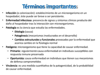 Términos importantes
• Infección (o colonización): establecimiento de un microorganismo en un
hospedador; éste puede ser breve o ser persistente.
• Enfermedad infecciosa: presencia de signos y síntomas clínicos producto del
daño al hospedador tras la interacción con microorganismos.
• Patología es la ciencia que estudia las enfermedades.
• Etiología (causa)
• Patogénesis (mecanismos involucrados en el desarrollo)
• Cambios estructurales y funcionales provocados por la enfermedad que
acarrea cambio en la fisiología normal
• Patógeno: microorganismo que tiene la capacidad de causar enfermedad.
– Primario: regularmente causa enfermedad en individuos susceptibles con
respuesta inmune preservada
– Oportunista: causa enfermedad en individuos que tienen sus mecanismos
de defensa comprometidos
• Virulencia: es una medida cuantitativa de la patogenicidad, de la probabilidad
de causar enfermedad.
 