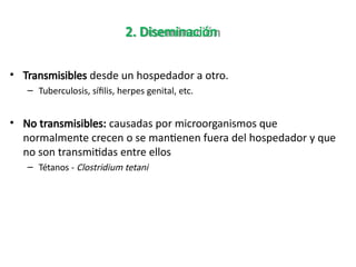 2. Diseminación
• Transmisibles desde un hospedador a otro.
– Tuberculosis, sífilis, herpes genital, etc.
• No transmisibles: causadas por microorganismos que
normalmente crecen o se mantienen fuera del hospedador y que
no son transmitidas entre ellos
– Tétanos - Clostridium tetani
 
