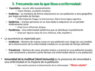 3. Frecuencia con la que lleva a enfermedad
– Esporádica – ocurre sólo ocasionalmente
– Fiebre tifoidea, encefalitis herpética.
– Endémica – se mantiene de forma estacionaria en una población o zona geográfica
por largos períodos de tiempo.
– Enfermedad de Chagas, la leishmaniosis, fiebre hemorrágica argentina.
– Epidémica – muchas personas en un área dada la adquieren en un período
relativamente corto
– Gripe (virus influenza), dengue.
– Pandémica – Una enfermedad epidémica que se distribuye mundialmente
– Gripe por algunas cepas de virus influenza, Sida, hepatitis C.
• La ocurrencia es reportada por:
– Incidencia – Número de nuevos casos en una población con riesgo (es una medida
de la diseminación de la enfermedad) medida en un período de tiempo definido
– Prevalencia – Número de casos actuales (viejos y nuevos) en una población (evalúa
cuán seriamente y durante cuánto tiempo una enfermedad afecta a una población)
• Inmunidad de la multitud (Herd immunity) es la presencia de inmunidad a
una enfermedad en la mayoría de la población.
– Vacunación previene la diseminación de la enfermedad – “Efecto rebaño”
 