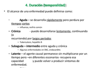 4. Duración (temporalidad)
• El alcance de una enfermedad puede definirse como:
– Aguda – se desarrolla rápidamente pero perdura por
tiempos cortos
– influenza, resfrío común
– Crónica - puede desarrollarse lentamente, continuando
(o
recurriendo) por largos períodos
– Tuberculosis, hepatitis B
– Subaguda – intermedio entre aguda y crónica
– Algunas enfermedades en SNC, endocarditis
– Latente – el agente causal permanece sin multiplicarse por un
tiempo pero –en diferentes escenarios- recupera esa
capacidad y puede volver a producir síntomas de
enfermedad.
 