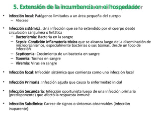 5. Extensión de la incumbencia en el hospedador
• Infección local: Patógenos limitados a un área pequeña del cuerpo
– Absceso
• Infección sistémica: Una infección que se ha extendido por el cuerpo desde
circulación sanguínea o linfática
– Bacteriemia: Bacteria en la sangre
– Sepsis: Condición inflamatoria tóxica que se alcanza luego de la diseminación de
microorganismos, especialmente bacterias o sus toxinas, desde un foco de
infección
– Septicemia: Crecimiento de un bacteria en sangre
– Toxemia: Toxinas en sangre
– Viremia: Virus en sangre
• Infección focal: Infección sistémica que comienza como una infección local
• Infección Primaria: Infección aguda que causa la enfermedad inicial
• Infección Secundaria: Infección oportunista luego de una infección primaria
(predisponente) que afectó la respuesta inmune
• Infección Subclínica: Carece de signos o síntomas observables (infección
inaparente)
 