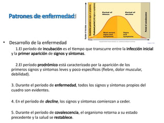 Patrones de enfermedad
• Desarrollo de la enfermedad
1.El período de incubación es el tiempo que transcurre entre la infección inicial
y la primer aparición de signos y síntomas.
2.El período prodrómico está caracterizado por la aparición de los
primeros signos y síntomas leves y poco específicos (fiebre, dolor muscular,
debilidad).
3. Durante el período de enfermedad, todos los signos y síntomas propios del
cuadro son evidentes.
4. En el período de decline, los signos y síntomas comienzan a ceder.
5. Durante el período de covalescencia, el organismo retorna a su estado
precedente y la salud se restablece.
F i g u r e 14 . 5
 