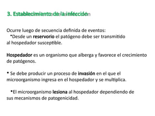 Ocurre luego de secuencia definida de eventos:
•Desde un reservorio el patógeno debe ser transmitido
al hospedador susceptible.
Hospedador es un organismo que alberga y favorece el crecimiento
de patógenos.
• Se debe producir un proceso de invasión en el que el
microorganismo ingresa en el hospedador y se multiplica.
•El microorganismo lesiona al hospedador dependiendo de
sus mecanismos de patogenicidad.
3. Establecimiento de la infección
 