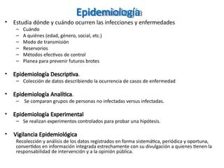 Epidemiología
• Estudia dónde y cuándo ocurren las infecciones y enfermedades
– Cuándo
– A quiénes (edad, género, social, etc.)
– Modo de transmisión
– Reservorios
– Métodos efectivos de control
– Planea para prevenir futuros brotes
• Epidemiología Descriptiva.
– Colección de datos describiendo la ocurrencia de casos de enfermedad
• Epidemiología Analítica.
– Se comparan grupos de personas no infectadas versus infectadas.
• Epidemiología Experimental
– Se realizan experimentos controlados para probar una hipótesis.
• Vigilancia Epidemiológica
Recolección y análisis de los datos registrados en forma sistemática, periódica y oportuna,
convertidos en información integrada estrechamente con su divulgación a quienes tienen la
responsabilidad de intervención y a la opinión pública.
 