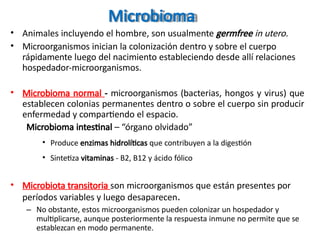 Microbioma
• Animales incluyendo el hombre, son usualmente germfree in utero.
• Microorganismos inician la colonización dentro y sobre el cuerpo
rápidamente luego del nacimiento estableciendo desde allí relaciones
hospedador-microorganismos.
• Microbioma normal - microorganismos (bacterias, hongos y virus) que
establecen colonias permanentes dentro o sobre el cuerpo sin producir
enfermedad y compartiendo el espacio.
Microbioma intestinal – “órgano olvidado”
• Produce enzimas hidrolíticas que contribuyen a la digestión
• Sintetiza vitaminas - B2, B12 y ácido fólico
• Microbiota transitoria son microorganismos que están presentes por
períodos variables y luego desaparecen.
– No obstante, estos microorganismos pueden colonizar un hospedador y
multiplicarse, aunque posteriormente la respuesta inmune no permite que se
establezcan en modo permanente.
 