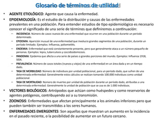 Glosario de términos de utilidad
• AGENTE ETIOLÓGICO: Agente que causa la enfermedad.
• EPIDEMIOLOGÍA: Es el estudio de la distribución y causas de las enfermedades
prevalentes en una población. Para entender estudios de tipo epidemiológico es necesario
conocer el significado de una serie de términos que definiremos a continuación:
– INCIDENCIA: Número de casos nuevos de una enfermedad que ocurren en una población durante un período
determinado.
– EPIDEMIA: Aparición inusual de una enfermedad que involucra grandes segmentos de una población, durante un
período limitado. Ejemplos: Influenza, poliomielitis.
– ENDEMIA: Enfermedad que está constantemente presente, pero que generalmente ataca a un número pequeño de
personas. Ejemplos: lepra, tuberculosis y coccidioidomicosis.
– PANDEMIA: Epidemia que afecta a una serie de países o grandes porciones del mundo. Ejemplos: Influenza 1918,
SIDA.
– PREVALENCIA: Número de casos totales (nuevos y viejos) de una enfermedad en un área dada y en un tiempo
dado.
– TASA DE MORBILIDAD: Número de individuos por unidad poblacional, para un período dado, que sufren de una
determinada enfermedad. Generalmente estos cálculos se realizan tomando 100.000 individuos como unidad
poblacional.
– TASA DE MORTALIDAD: Número de muertes por unidad de población durante un período dado, atribuidas a una
determinada enfermedad. Generalmente la unidad de población que se usa es de 1.000 individuos.
• VECTORES BIOLÓGICOS: Artrópodos que actúan como huéspedes y como reservorios de
agentes patógenos, contribuyendo así a su transmisión.
• ZOONOSIS: Enfermedades que afectan principalmente a los animales inferiores pero que
pueden también ser transmitidos a los seres humanos.
• ENFERMEDADES EMERGENTES: Son aquellas que muestran un aumento en la incidencia
en el pasado reciente, o la posibilidad de aumentar en un futuro cercano.
 