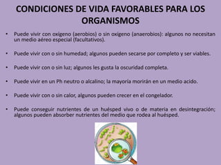 CONDICIONES DE VIDA FAVORABLES PARA LOS
ORGANISMOS
• Puede vivir con oxígeno (aerobios) o sin oxígeno (anaerobios): algunos no necesitan
un medio aéreo especial (facultativos).
• Puede vivir con o sin humedad; algunos pueden secarse por completo y ser viables.
• Puede vivir con o sin luz; algunos les gusta la oscuridad completa.
• Puede vivir en un Ph neutro o alcalino; la mayoría morirán en un medio acido.
• Puede vivir con o sin calor, algunos pueden crecer en el congelador.
• Puede conseguir nutrientes de un huésped vivo o de materia en desintegración;
algunos pueden absorber nutrientes del medio que rodea al huésped.
 