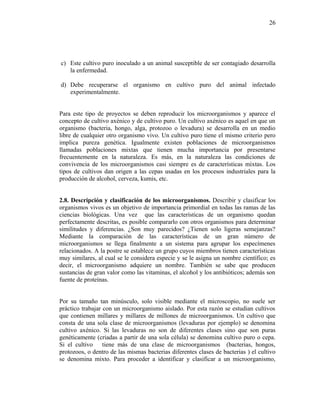 c) Este cultivo puro inoculado a un animal susceptible de ser contagiado desarrolla
la enfermedad.
d) Debe recuperarse el organismo en cultivo puro del animal infectado
experimentalmente.
Para este tipo de proyectos se deben reproducir los microorganismos y aparece el
concepto de cultivo axénico y de cultivo puro. Un cultivo axénico es aquel en que un
organismo (bacteria, hongo, alga, protozoo o levadura) se desarrolla en un medio
libre de cualquier otro organismo vivo. Un cultivo puro tiene el mismo criterio pero
implica pureza genética. Igualmente existen poblaciones de microorganismos
llamadas poblaciones mixtas que tienen mucha importancia por presentarse
frecuentemente en la naturaleza. Es más, en la naturaleza las condiciones de
convivencia de los microorganismos casi siempre es de características mixtas. Los
tipos de cultivos dan origen a las cepas usadas en los procesos industriales para la
producción de alcohol, cerveza, kumis, etc.
2.8. Descripción y clasificación de los microorganismos. Describir y clasificar los
organismos vivos es un objetivo de importancia primordial en todas las ramas de las
ciencias biológicas. Una vez que las características de un organismo quedan
perfectamente descritas, es posible compararlo con otros organismos para determinar
similitudes y diferencias. ¿Son muy parecidos? ¿Tienen solo ligeras semejanzas?
Mediante la comparación de las características de un gran número de
microorganismos se llega finalmente a un sistema para agrupar los especímenes
relacionados. A la postre se establece un grupo cuyos miembros tienen características
muy similares, al cual se le considera especie y se le asigna un nombre científico; es
decir, el microorganismo adquiere un nombre. También se sabe que producen
sustancias de gran valor como las vitaminas, el alcohol y los antibióticos; además son
fuente de proteínas.
Por su tamaño tan minúsculo, solo visible mediante el microscopio, no suele ser
práctico trabajar con un microorganismo aislado. Por esta razón se estudian cultivos
que contienen millares y millares de millones de microorganismos. Un cultivo que
consta de una sola clase de microorganismos (levaduras por ejemplo) se denomina
cultivo axénico. Si las levaduras no son de diferentes clases sino que son puras
genéticamente (criadas a partir de una sola célula) se denomina cultivo puro o cepa.
Si el cultivo tiene más de una clase de microorganismos (bacterias, hongos,
protozoos, o dentro de las mismas bacterias diferentes clases de bacterias ) el cultivo
se denomina mixto. Para proceder a identificar y clasificar a un microorganismo,
26
 