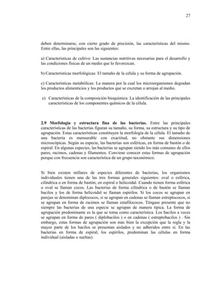 deben determinarse, con cierto grado de precisión, las características del mismo.
Entre ellas, las principales son las siguientes:
a) Características de cultivo: Las sustancias nutritivas necesarias para el desarrollo y
las condiciones físicas de un medio que lo favorezcan.
b) Características morfológicas: El tamaño de la célula y su forma de agrupación.
c) Características metabólicas: La manera por la cual los microorganismos degradan
los productos alimenticios y los productos que se excretan o arrojan al medio.
e) Características de la composición bioquímica: La identificación de las principales
características de los componentes químicos de la célula.
2.9 Morfología y estructura fina de las bacterias. Entre las principales
características de las bacterias figuran su tamaño, su forma, su estructura y su tipo de
agrupación. Estas características constituyen la morfología de la célula. El tamaño de
una bacteria es mensurable con exactitud, no obstante sus dimensiones
microscópicas. Según su especie, las bacterias son esféricas, en forma de bastón o de
espiral. En algunas especies, las bacterias se agrupan siendo los más comunes de ellos
pares, racimos, cadenas y filamentos. Conviene conocer estas formas de agrupación
porque con frecuencia son característica de un grupo taxonómico.
Si bien existen millares de especies diferentes de bacterias, los organismos
individuales tienen una de las tres formas generales siguientes: oval o esférica,
cilíndrica o en forma de bastón; en espiral o helicoidal. Cuando tienen forma esférica
u oval se llaman cocos. Las bacterias de forma cilíndrica o de bastón se llaman
bacilos y los de forma helicoidal se llaman espirilos. Si los cocos se agrupan en
parejas se denominan diplococos, si se agrupan en cadenas se llaman estreptococos, si
se agrupan en forma de racimos se llaman estafilococos. Téngase presente que no
siempre las bacterias de una especie se agrupan de manera típica. La forma de
agrupación predominante es la que se toma como característica. Los bacilos a veces
se agrupan en forma de pares ( diplobacilos ) o en cadenas ( estreptobacilos ) . Sin
embargo, estas formas de agrupación son más bien la excepción que la regla y la
mayor parte de los bacilos se presentan aislados y no adheridos entre sí. En las
bacterias en forma de espiral, los espirilos, predominan las células en forma
individual (aisladas o sueltas).
27
 