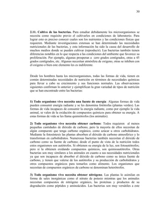 2.11. Cultivo de las bacterias. Para estudiar debidamente los microorganismos se
necesita como requisito previo el cultivarlos en condiciones de laboratorio. Para
lograr esto es preciso conocer cuales son los nutrientes y las condiciones físicas que
requieren. Mediante investigaciones extensas se han determinado las necesidades
nutricionales de las bacterias, y esta información ha sido la causa del desarrollo de
muchos medios donde se pueden cultivar (reproducir). Las bacterias también tienen
diferencias notables en lo que respecta a las condiciones del ambiente que favorece su
proliferación. Por ejemplo, algunas prosperan a cero grados centígrados, otras a 45
grados centígrados, etc. Algunas necesitan atmósfera de oxígeno, otras se inhiben con
el oxígeno o bien este elemento les es indiferente.
Desde los hombres hasta los microorganismos, todas las formas de vida, tienen en
común determinadas necesidades de nutrición en términos de necesidades químicas
para llevar a cabo su crecimiento y sus funciones normales. Las observaciones
siguientes confirman lo anterior y ejemplifican la gran variedad de tipos de nutrición
que se han encontrado entre las bacterias:
1) Todo organismo vivo necesita una fuente de energía: Algunas formas de vida
pueden consumir energía radiante y se les denomina fotótrofas (plantas verdes). Las
formas de vida incapaces de consumir la energía radiante, como por ejemplo la vida
animal, se valen de la oxidación de compuestos químicos para obtener su energía. A
estas formas de vida se les llama quimiótrofos (los animales).
2) Todo organismo vivo necesita obtener carbono: Todos requieren al menos
pequeñas cantidades de dióxido de carbono, pero la mayoría de ellos necesitan de
algún compuesto que tenga carbono orgánico, como azúcar u otros carbohidratos.
Mediante la fotosíntesis las plantas absorben el dióxido de carbono atmosférico y lo
transforman en carbohidratos. Numerosas bacterias también necesitan el dióxido de
carbono como su fuente de carbono; desde el punto de vista de la nutrición todos
estos organismos son autótrofos. Si obtienen su energía de la luz, son fotoautótrofos;
pero si la obtienen oxidando compuestos químicos, son quimioautótrofos. Otras
bacterias son muy similares a los animales en cuanto a sus necesidades nutricionales
ya que son incapaces de absorber el dióxido de carbono como su única fuente de
carbono, y tienen que valerse de los autótrofos y su producción de carbohidratos y
otros compuestos orgánicos para tomarlos como alimento. Los organismos que
necesitan de compuestos orgánicos de carbono se denominan heterótrofos.
3) Todo organismo vivo necesita obtener nitrógeno. Las plantas lo asimilan en
forma de sales inorgánicas como el nitrato de potasio mientras que los animales
necesitan compuestos de nitrógeno orgánico, las proteínas y productos de su
degradación como péptidos y aminoácidos. Las bacterias son muy versátiles a este
30
 