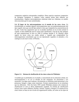 compuestos orgánicos nitrogenados complejos. Otras especies requieren compuestos
de nitrógeno inorgánico u orgánico como materia prima para elaborar sus
constituyentes. Algunos microorganismos sintetizan todas sus vitaminas, en cambio
otros necesitan que le sean suministradas.
2.4. El lugar de los microorganismos en el mundo de los seres vivos. En
microbiología se estudian algunos microorganismos que son predominantemente del
tipo vegetal, otros que son del tipo animal y otros que comparten las características de
los dos. Como hay organismos que no se pueden clasificar ni en el reino animal ni
vegetal, se han establecido nuevos reinos para clasificarlos. Una de las más antiguas
de estas proposiciones la hizo en 1886 el zoólogo alemán E. H. Haeckel, quién
sugirió un tercer reino (ya estaba animal y vegetal) que comprendiera los
microorganismos unicelulares que no son típicamente vegetales ni animales y los
catalogó en este nuevo reino: el Protista.
Figura 2.1. Sistema de clasificación de los cinco reinos de Whittaker
A medida que se profundiza en el estudio y conocimiento de la estructura celular, los
microorganismos a su vez se dividen en dos categorias, los procariotes y los
eucariotes. Las algas azul-verdosas y las bacterias se clasifican como procariotes y los
protozoos, hongos y algas como eucariotes. Existen características en su estructura
que los diferencia. Pero fue hasta 1969 cuando Whittaker propuso otro sistema de
clasificación el cual es ahora ampliamente aceptado. El sistema de clasificación
incluye cinco reinos (Mónera, Protista, Animal, Vegetal y Hongos). El sistema de los
cinco reinos se basa en tres niveles de organización celular, así como en los tipos de
20
Plantas
Hongos
Animales
Mónera
Protista
 