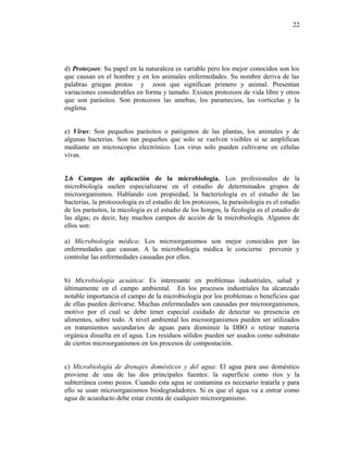 d) Protozoos: Su papel en la naturaleza es variable pero los mejor conocidos son los
que causan en el hombre y en los animales enfermedades. Su nombre deriva de las
palabras griegas protos y zoon que significan primero y animal. Presentan
variaciones considerables en forma y tamaño. Existen protozoos de vida libre y otros
que son parásitos. Son protozoos las amebas, los paramecios, las vorticelas y la
euglena.
e) Virus: Son pequeños parásitos o patógenos de las plantas, los animales y de
algunas bacterias. Son tan pequeños que solo se vuelven visibles si se amplifican
mediante un microscopio electrónico. Los virus solo pueden cultivarse en células
vivas.
2.6 Campos de aplicación de la microbiología. Los profesionales de la
microbiología suelen especializarse en el estudio de determinados grupos de
microorganismos. Hablando con propiedad, la bacteriología es el estudio de las
bacterias, la protozoología es el estudio de los protozoos, la parasitología es el estudio
de los parásitos, la micología es el estudio de los hongos, la ficología es el estudio de
las algas; es decir, hay muchos campos de acción de la microbiología. Algunos de
ellos son:
a) Microbiología médica: Los microorganismos son mejor conocidos por las
enfermedades que causan. A la microbiología médica le concierne prevenir y
controlar las enfermedades causadas por ellos.
b) Microbiología acuática: Es interesante en problemas industriales, salud y
últimamente en el campo ambiental. En los procesos industriales ha alcanzado
notable importancia el campo de la microbiología por los problemas o beneficios que
de ellas pueden derivarse. Muchas enfermedades son causadas por microorganismos,
motivo por el cual se debe tener especial cuidado de detectar su presencia en
alimentos, sobre todo. A nivel ambiental los microorganismos pueden ser utilizados
en tratamientos secundarios de aguas para disminuir la DBO o retirar materia
orgánica disuelta en el agua. Los residuos sólidos pueden ser usados como substrato
de ciertos microorganismos en los procesos de compostación.
c) Microbiología de drenajes domésticos y del agua: El agua para uso doméstico
proviene de una de las dos principales fuentes: la superficie como ríos y la
subterránea como pozos. Cuando esta agua se contamina es necesario tratarla y para
ello se usan microorganismos biodegradadores. Si es que el agua va a entrar como
agua de acueducto debe estar exenta de cualquier microorganismo.
22
 
