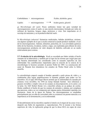 Carbohidratos + microorganismos Ácidos, alcoholes, gases.
Lípidos + microorganismos Acidos grasos, glicerol.
g) Microbiología del suelo: Pocos ambientes tienen tan gran variedad de
microorganismos como el suelo; es una mezcla microscópica formada por miles de
millones de bacterias, hongos, algas, protozoos y virus. Son importantes en el
reciclaje de nutrientes y en la productividad del suelo.
h) Microbiología industrial: Sustancias medicinales, bebidas alcohólicas, enzimas,
son algunos ejemplos de lo que a escala comercial se puede producir mediante el uso
de los microorganismos. Además, alimentos, penicilina, etc. Las actividades químicas
útiles de las bacterias, levaduras, mohos y algas, son explotadas para obtener de estos
microorganismos productos de valor después de haberlos cultivado en un medio
relativamente poco costoso.
2.7. Evolución de la microbiología. Koch es recordado por haber aislado el bacilo
causante de la tuberculosis y también por el rigor de las normas que exigió para que
una bacteria determinada sea considerada como la causante específica de una
enfermedad. Sus contribuciones importantes para la creación de la ciencia de la
microbiología le hicieron acreedor al premio Nobel de 1905. La construcción del
canal de Panamá hizo dramáticos los estudios de Walter Reed sobre la fiebre
amarilla.
La microbiología empezó cuando el hombre aprendió a pulir piezas de vidrio y a
combinarlas para lograr amplificaciones lo bastante grandes para poder ver los
microbios. En el siglo XIII Roger Bacon postuló que la enfermedad era causada por
criaturas vivas invisibles. En 1958 un monje llamado Kircher hizo referencia a
gusanos invisibles a simple vista en los cuerpos en descomposición, en la carne y en
la leche. En 1665 Robert Hooke vió y describió células en un pedazo de corcho.
Hooke estableció el hecho de que los cuerpos de animales y plantas, por complejos
que parezcan, están a su vez compuestos por algunas partes elementales repetidas con
frecuencia. Antes de la época de Pasteur, los microorganismos se estudiaban
principalmente por un afán de curiosidad sobre su existencia sin prestar atención a su
importancia en la fermentación y en la enfermedad.
El descubrimiento de los microbios espoleó el interés en el origen de las cosas vivas y
despertó una fiebre de argumentos y especulaciones. Por lo tocante a las formas
superiores de vida, la explicación griega de que la diosa GEA era capaz de crear
24
 