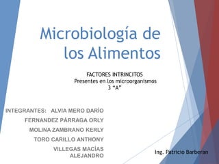 Microbiología de
los Alimentos
INTEGRANTES: ALVIA MERO DARÍO
FERNANDEZ PÁRRAGA ORLY
MOLINA ZAMBRANO KERLY
TORO CARILLO ANTHONY
VILLEGAS MACÍAS
ALEJANDRO
FACTORES INTRINCITOS
Presentes en los microorganismos
3 “A”
Ing. Patricio Barberan
 