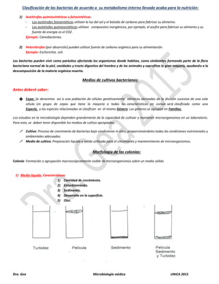 Dra. Gea Microbiología médica UNICA 2015
Clasificación de las bacterias de acuerdo a su metabolismo interno llevado acaba para la nutrición:
1) Autótrofas quimiosintéticas o fotosintéticas:
- Las autótrofas fotosintéticas utilizan la luz del sol y el bióxido de carbono para fabricar su alimento.
- Las autótrofas quimiosintéticas utilizan compuestos inorgánicos, por ejemplo, el azufre para fabricar su alimento y su
fuente de energía es el CO2.
Ejemplo: Cianobacterias.
2) Heterótrofas:(por absorción) pueden utilizar fuente de carbono orgánico para su alimentación.
Ejemplo: Escherichia. coli.
Las bacterias pueden vivir como parásitos afectando los organismos donde habitan, como simbiontes formando parte de la flora
bacteriana normal de la piel, cavidades y tracto digestivo del hombre y de los animales y saprofitas la gran mayoría, ayudando a la
descomposición de la materia orgánica muerta.
Medios de cultivos bacterianos:
Antes deberé saber:
� Cepa: Se denomina así a una población de células genéticamente idénticas derivadas de la división sucesiva de una sola
célula. Un grupo de cepas que tiene la mayoría o todas las características en común será clasificado como una
Especie, y las especies relacionadas se clasifican en el mismo Género. Los géneros se agrupan en Familias.
Los estudios en la microbiología dependen grandemente de la capacidad de cultivar y mantener microorganismos en un laboratorio.
Para esto, se deben tener disponible los medios de cultivo apropiados.
 Cultivo: Proceso de crecimiento de bacterias bajo condiciones in vitro, proporcionándoles todas las condiciones nutricionales y
ambientales adecuadas.
 Medio de cultivo: Preparación liquida o solida utilizada para el crecimiento y mantenimiento de microorganismos.
Morfología de las colonias:
Colonia: Formación o agrupación macroscópicamente visible de microorganismos sobre un medio sólido.
1) Medio líquido: Características:
1) Cantidad de crecimiento.
2) Enturbiamiento.
3) Sedimento.
4) Desarrollo en la superficie.
5) Olor.
 