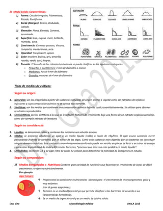 Dra. Gea Microbiología médica UNICA 2015
2) Medio Solido: Características:
1) Forma: Circular irregular, Filamentosa,
Rizoide, Puntiforme.
2) Borde (Margen): Entero, Ondulado,
Lobado.
3) Elevación: Plana, Elevada, Convexa,
acuminada.
4) Superficie: Lisa, rugosa, mate, brillante,
Húmeda, Seca.
5) Consistencia: Cremosa pastosa, Viscosa,
compacta, membranosa, seca.
6) Opacidad: Trasparente, opaca.
7) Color: Incoloro, blanca, gris, amarilla,
rosada, verde, azul, Negras.
8) Tamaño: El tamaño de las colonias bacterianas se puede clasificar en las siguientes categorías:
o Pequeñas o puntiformes: 1 mm de diámetro o menor
o Medianas: hasta 4 mm de diámetro
o Grandes: mayores de 4 mm de diámetro
Tipos de medios de cultivos:
Según su origen:
1. Naturales: son los preparados a partir de sustancias naturales de origen animal o vegetal como ser extractos de tejidos o
infusiones y cuya composición química no se conoce exactamente.
2. Sintéticos: son los medios que contienen una composición química definida cuali y cuantitativamente. Se utilizan para obtener
resultados reproducibles.
3. Semisintéticos son los sintéticos a los que se les añaden factores de crecimiento bajo una forma de un extracto orgánico complejo,
como por ejemplo extracto de levadura.
Según su consistencia:
1. Líquidos: se denominan caldos y contienen los nutrientes en solución acuosa.
2. Sólidos: se preparan añadiendo un agar a un medio líquido (caldo) a razón de 15g/litro. El agar esuna sustancia inerte
polisacárida (hidrato de carbono) que se extrae de las algas. Como esta sustancia noes digerida por las bacterias no constituye
ningún elemento nutritivo. Este conjunto convenientementeesterilizado puede ser vertido en placas de Petri o en tubos de ensayo
y presentan la posibilidad de aislary diferenciar bacterias, "procesos que antes no eran posibles en medio líquido".
3. Semisólidos: contienen 7,5 g de agar /litro de caldo. Se utilizan para determinar la motilidad de lasespecies en estudio.
Según su composicion:
1) Medios Enriquecidos o Nutritivos:Contiene gran variedad de nutrientes que favorecen el crecimiento de cepas de dificil
crecimiento y exijentes nutricionalmente.
Por ejemplo:
Agar Sangre:
 Proporciona las condiciones nutricionales idoneas para el crecimiento de microorganismos poco y
muy exijentes
(con al gunas ecepciones).
 Tambien es un medio diferencial ya que permite clasificar a las bacterias de acuerdo a sus
caracteristicas hemoliticas.
 Es un medio de orgen Natural y es un medio de cultivo solido.
 