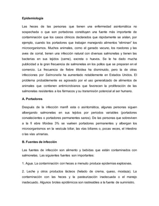 Epidemiología 
Las heces de las personas que tienen una enfermedad asintomática no 
sospechada o que son portadoras constituyen una fuente más importante de 
contaminación que los casos clínicos declarados que rápidamente se aíslan, por 
ejemplo, cuando los portadores que trabajan manejando alimentos “eliminan” los 
microorganismos. Muchos animales, como el ganado vacuno, los roedores y las 
aves de corral, tienen una infección natural con diversas salmonelas y tienen las 
bacterias en sus tejidos (carne), excreta o huevos. Se le ha dado mucha 
publicidad a la gran frecuencia de salmonelas en los pollos que se preparan en el 
comercio. La frecuencia de fiebre tifoidea ha disminuido, pero la de otras 
infecciones por Salmonella ha aumentado notablemente en Estados Unidos. El 
problema probablemente es agravado por el uso generalizado de alimentos de 
animales que contienen antimicrobianos que favorecen la proliferación de las 
salmonelas resistentes a los fármacos y su transmisión potencial al ser humano. 
A. Portadores 
Después de la infección manifi esta o asintomática, algunas personas siguen 
albergando salmonelas en sus tejidos por periodos variables (portadores 
convalecientes o portadores permanentes sanos). De las personas que sobreviven 
a la fi ebre tifoidea 3% se vuelven portadores permanentes y albergan los 
microorganismos en la vesícula biliar, las vías biliares o, pocas veces, el intestino 
o las vías urinarias. 
B. Fuentes de infección 
Las fuentes de infección son alimento y bebidas que están contaminados con 
salmonelas. Las siguientes fuentes son importantes: 
1. Agua. La contaminación con heces a menudo produce epidemias explosivas. 
2. Leche y otros productos lácteos (helado de crema, queso, mostaza). La 
contaminación con las heces y la pasteurización inadecuada o el manejo 
inadecuado. Algunos brotes epidémicos son rastreables a la fuente de suministro. 
 