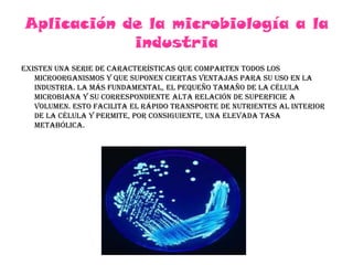 Aplicación de la microbiología a la industriaExisten una serie de características que comparten todos los microorganismos y que suponen ciertas ventajas para su uso en la industria. la más fundamental, el pequeño tamaño de la célula microbiana y su correspondiente alta relación de superficie a volumen. Esto facilita el rápido transporte de nutrientes al interior de la célula y permite, por consiguiente, una elevada tasa metabólica. 