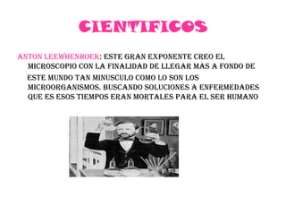 CIENTIFICOSANTON LEEWHENHOEK: ESTE GRAN EXPONENTE CREO EL MICROSCOPIO CON LA FINALIDAD DE LLEGAR MAS A FONDO DE      ESTE MUNDO TAN MINUSCULO COMO LO SON los  microorganismos. Buscando soluciones a enfermedades que es esos tiempos eran mortales para el ser humano	